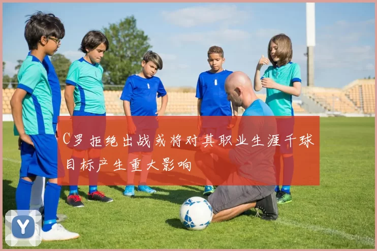 C罗拒绝出战或将对其职业生涯千球目标产生重大影响