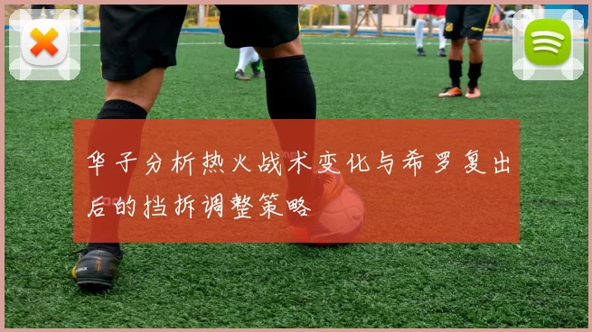 华子分析热火战术变化与希罗复出后的挡拆调整策略
