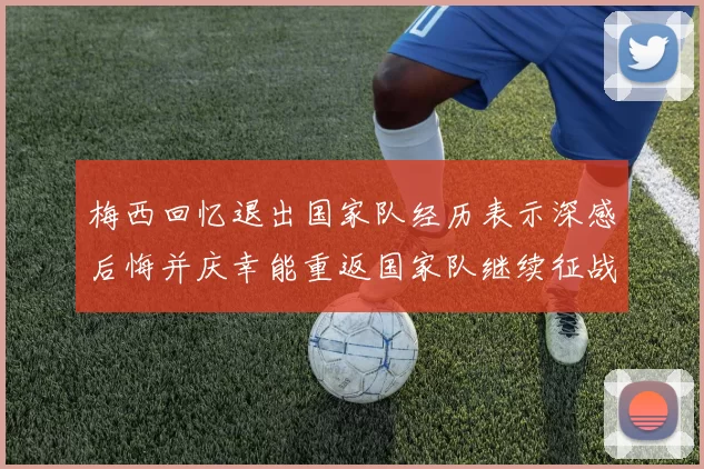 梅西回忆退出国家队经历表示深感后悔并庆幸能重返国家队继续征战
