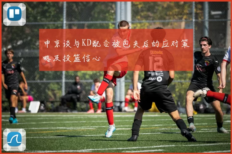 申京谈与KD配合被包夹后的应对策略及投篮信心