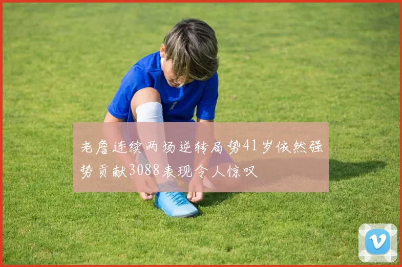 老詹连续两场逆转局势41岁依然强势贡献3088表现令人惊叹