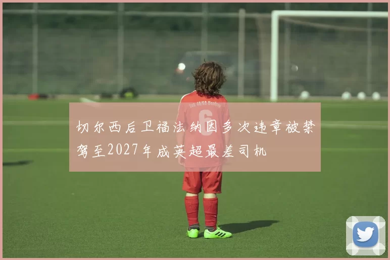切尔西后卫福法纳因多次违章被禁驾至2027年成英超最差司机